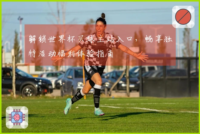 解锁世界杯买球主站入口，畅享独特活动福利体验指南